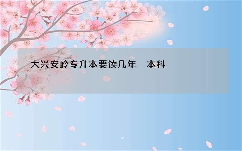 大兴安岭专升本要读几年 本科